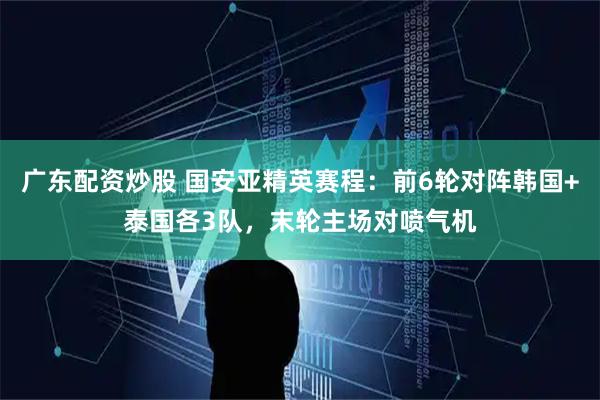 广东配资炒股 国安亚精英赛程：前6轮对阵韩国+泰国各3队，末轮主场对喷气机