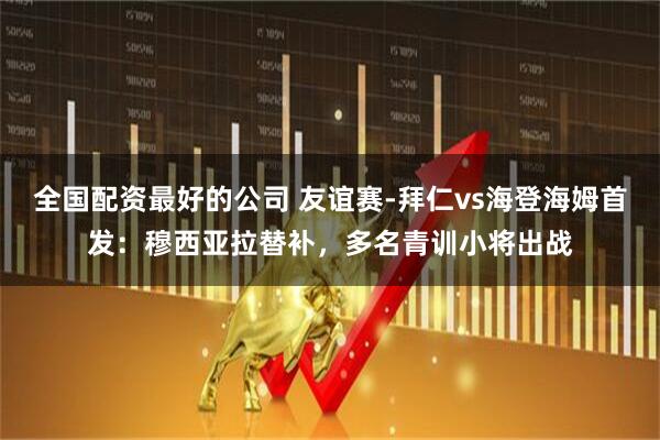 全国配资最好的公司 友谊赛-拜仁vs海登海姆首发：穆西亚拉替补，多名青训小将出战